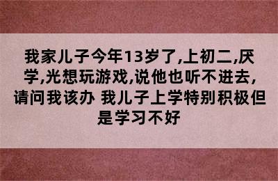 我家儿子今年13岁了,上初二,厌学,光想玩游戏,说他也听不进去,请问我该办 我儿子上学特别积极但是学习不好